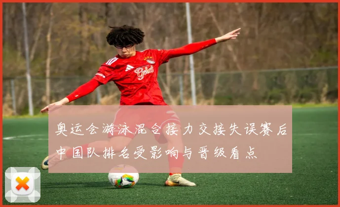 奥运会游泳混合接力交接失误赛后中国队排名受影响与晋级看点