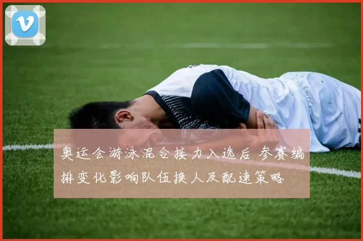 奥运会游泳混合接力入选后 参赛编排变化影响队伍换人及配速策略