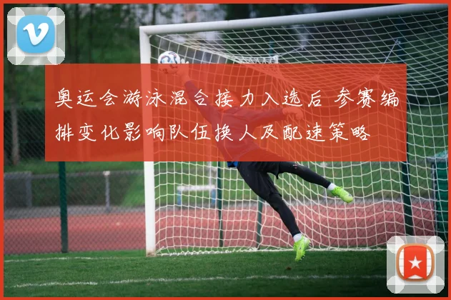 奥运会游泳混合接力入选后 参赛编排变化影响队伍换人及配速策略