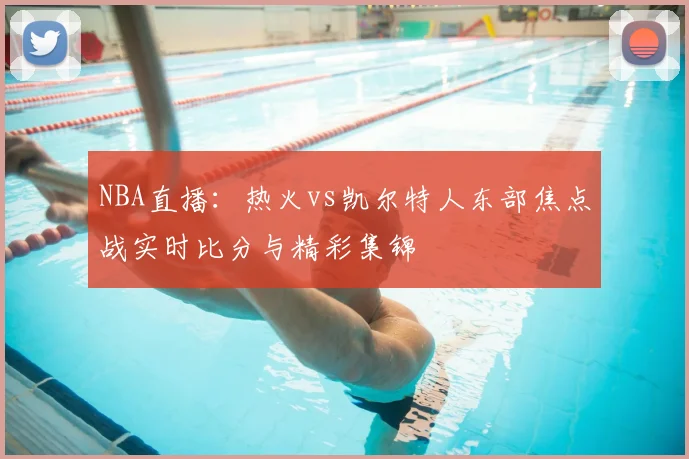 NBA直播：热火vs凯尔特人东部焦点战实时比分与精彩集锦
