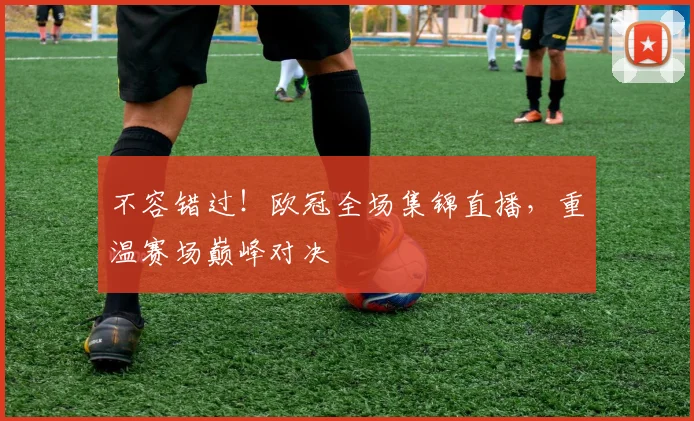 不容错过!欧冠全场集锦直播,重温赛场巅峰对决