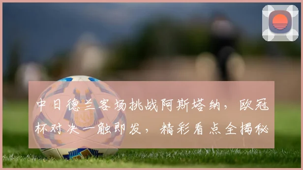 中日德兰客场挑战阿斯塔纳，欧冠杯对决一触即发，精彩看点全揭秘
