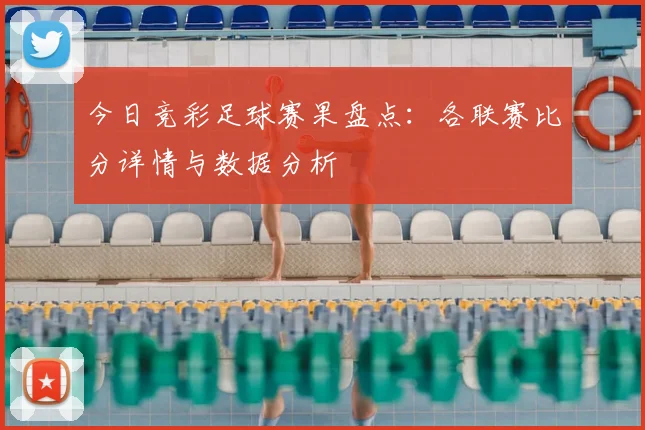 今日竞彩足球赛果盘点：各联赛比分详情与数据分析