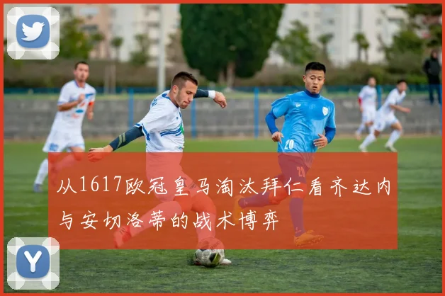 从1617欧冠皇马淘汰拜仁看齐达内与安切洛蒂的战术博弈