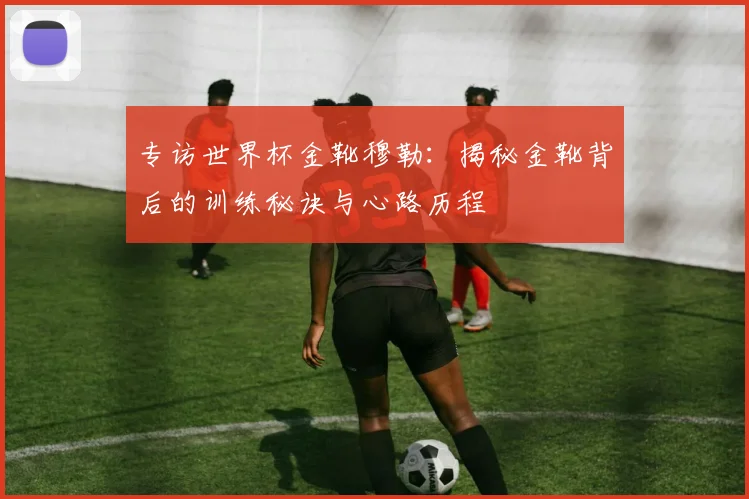 专访世界杯金靴穆勒：揭秘金靴背后的训练秘诀与心路历程
