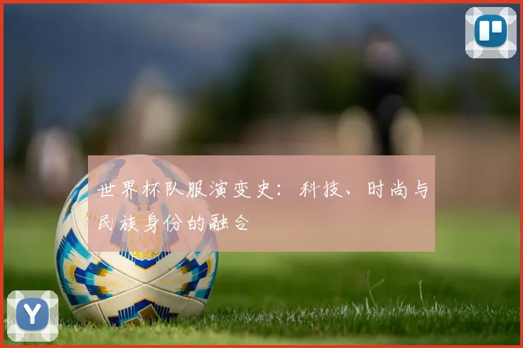 世界杯队服演变史:科技、时尚与民族身份的融合