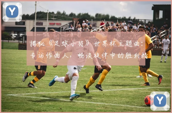 揭秘《足球小将》世界杯主题曲：专访作曲人，畅谈旋律中的胜利精神