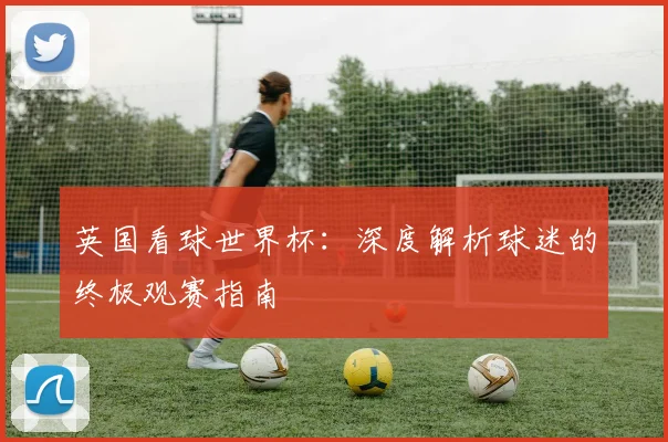 英国看球世界杯：深度解析球迷的终极观赛指南