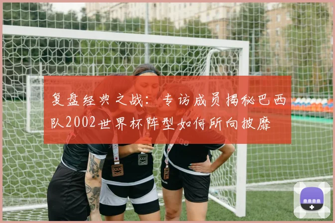 复盘经典之战：专访成员揭秘巴西队2002世界杯阵型如何所向披靡