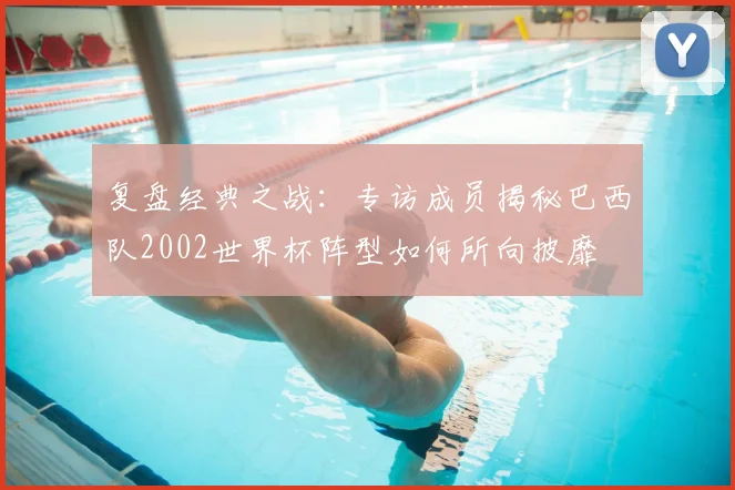 复盘经典之战：专访成员揭秘巴西队2002世界杯阵型如何所向披靡