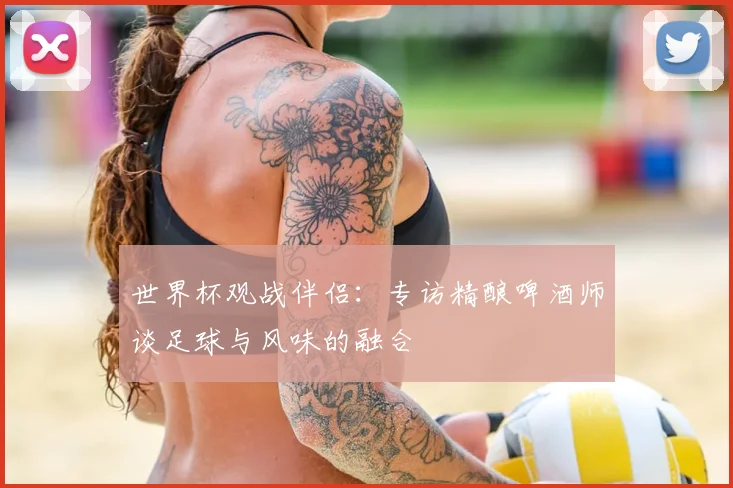 世界杯观战伴侣：专访精酿啤酒师谈足球与风味的融合