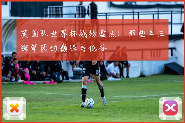 英国队世界杯战绩盘点：那些年三狮军团的巅峰与低谷