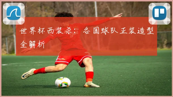 世界杯西装杀：各国球队正装造型全解析