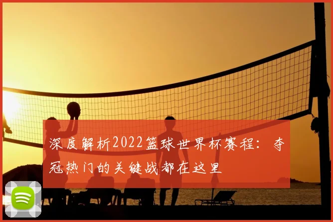 深度解析2022篮球世界杯赛程：夺冠热门的关键战都在这里