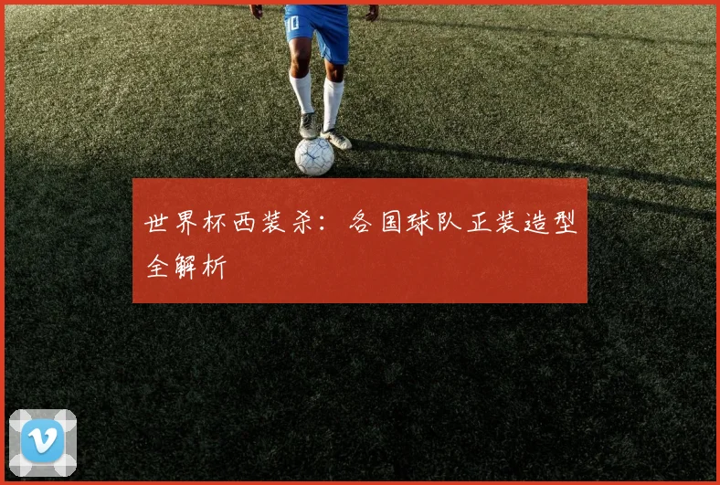 世界杯西装杀：各国球队正装造型全解析